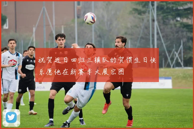 祝贺近日回归三镇队的贺惯生日快乐愿他在新赛季大展宏图