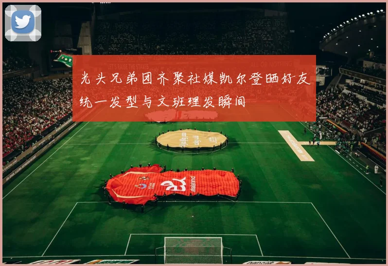 光头兄弟团齐聚社媒凯尔登晒好友统一发型与文班理发瞬间