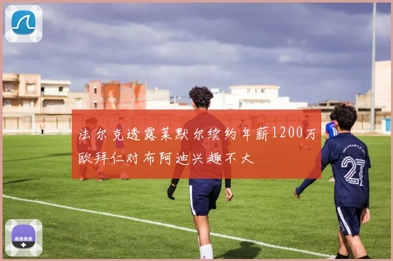 法尔克透露莱默尔续约年薪1200万欧拜仁对布阿迪兴趣不大