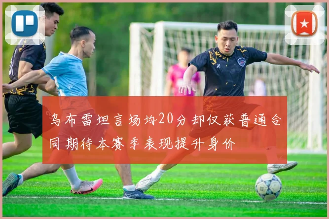 乌布雷坦言场均20分却仅获普通合同期待本赛季表现提升身价