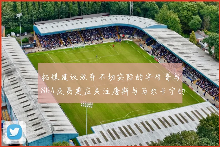 拓媒建议放弃不切实际的字母哥与SGA交易更应关注唐斯与马尔卡宁的潜力