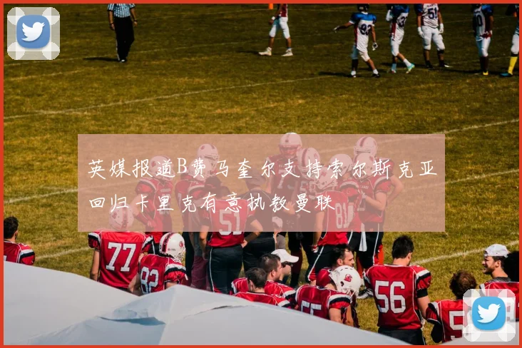 英媒报道B费马奎尔支持索尔斯克亚回归卡里克有意执教曼联