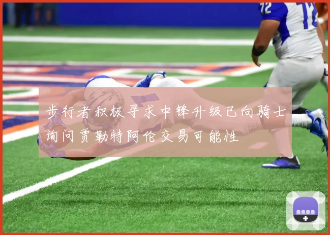 步行者积极寻求中锋升级已向骑士询问贾勒特阿伦交易可能性