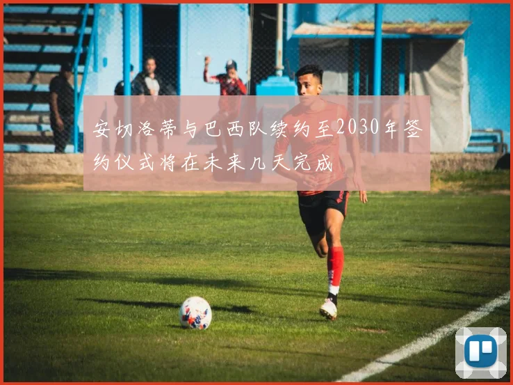 安切洛蒂与巴西队续约至2030年签约仪式将在未来几天完成