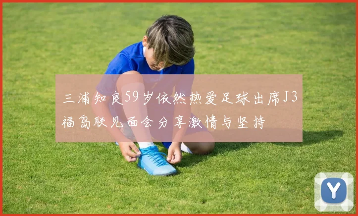 三浦知良59岁依然热爱足球出席J3福岛联见面会分享激情与坚持