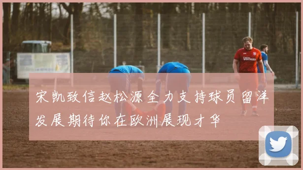 宋凯致信赵松源全力支持球员留洋发展期待你在欧洲展现才华