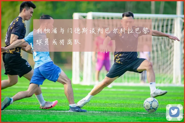 利物浦与门德斯谈判巴尔科拉巴黎球员或将离队