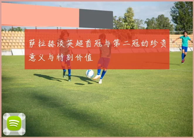 萨拉赫谈英超首冠与第二冠的珍贵意义与特别价值