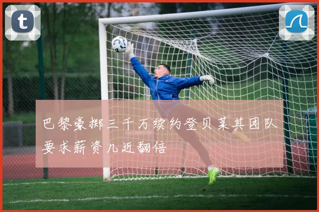 巴黎豪掷三千万续约登贝莱其团队要求薪资几近翻倍