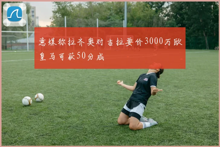 意媒称拉齐奥对吉拉要价3000万欧皇马可获50分成