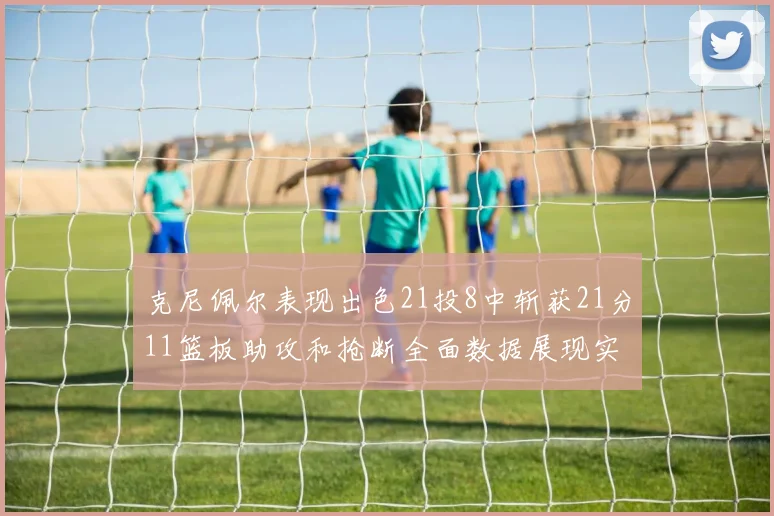 克尼佩尔表现出色21投8中斩获21分11篮板助攻和抢断全面数据展现实力