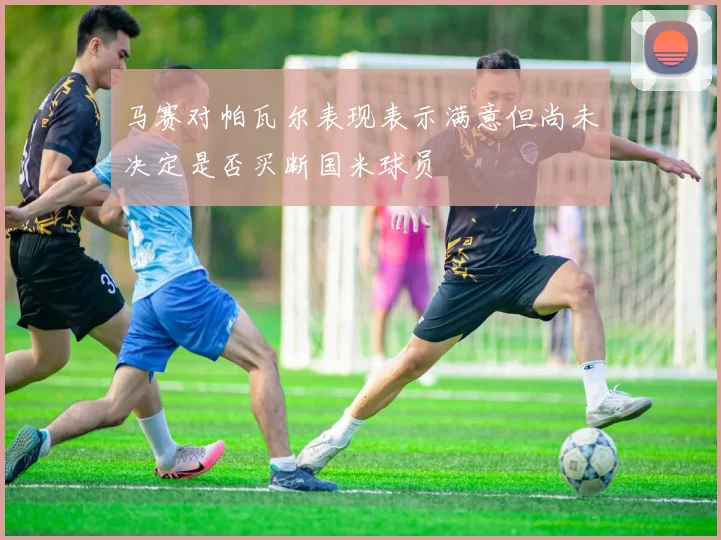 马赛对帕瓦尔表现表示满意但尚未决定是否买断国米球员