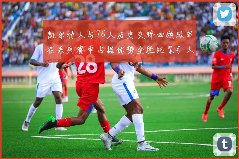 凯尔特人与76人历史交锋回顾绿军在系列赛中占据优势全胜纪录引人关注