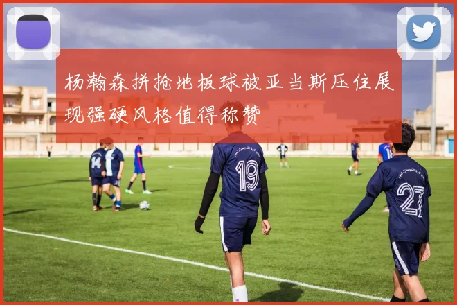 杨瀚森拼抢地板球被亚当斯压住展现强硬风格值得称赞