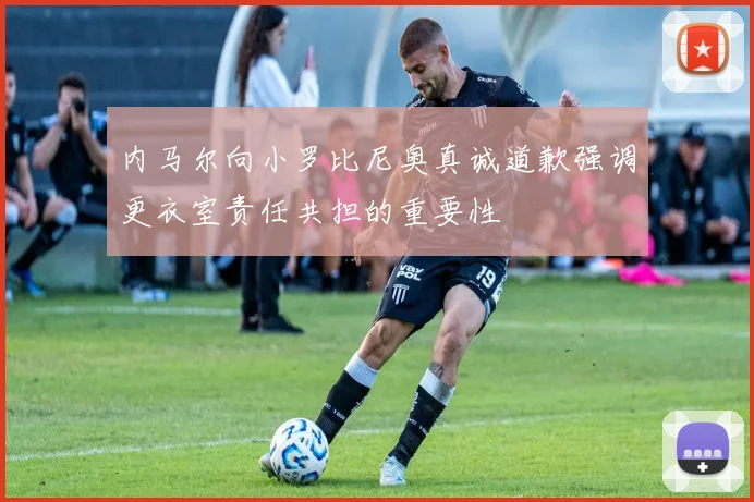 内马尔向小罗比尼奥真诚道歉强调更衣室责任共担的重要性